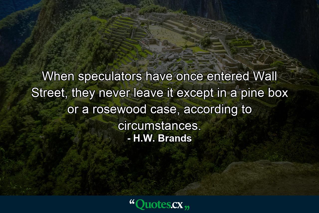 When speculators have once entered Wall Street, they never leave it except in a pine box or a rosewood case, according to circumstances. - Quote by H.W. Brands