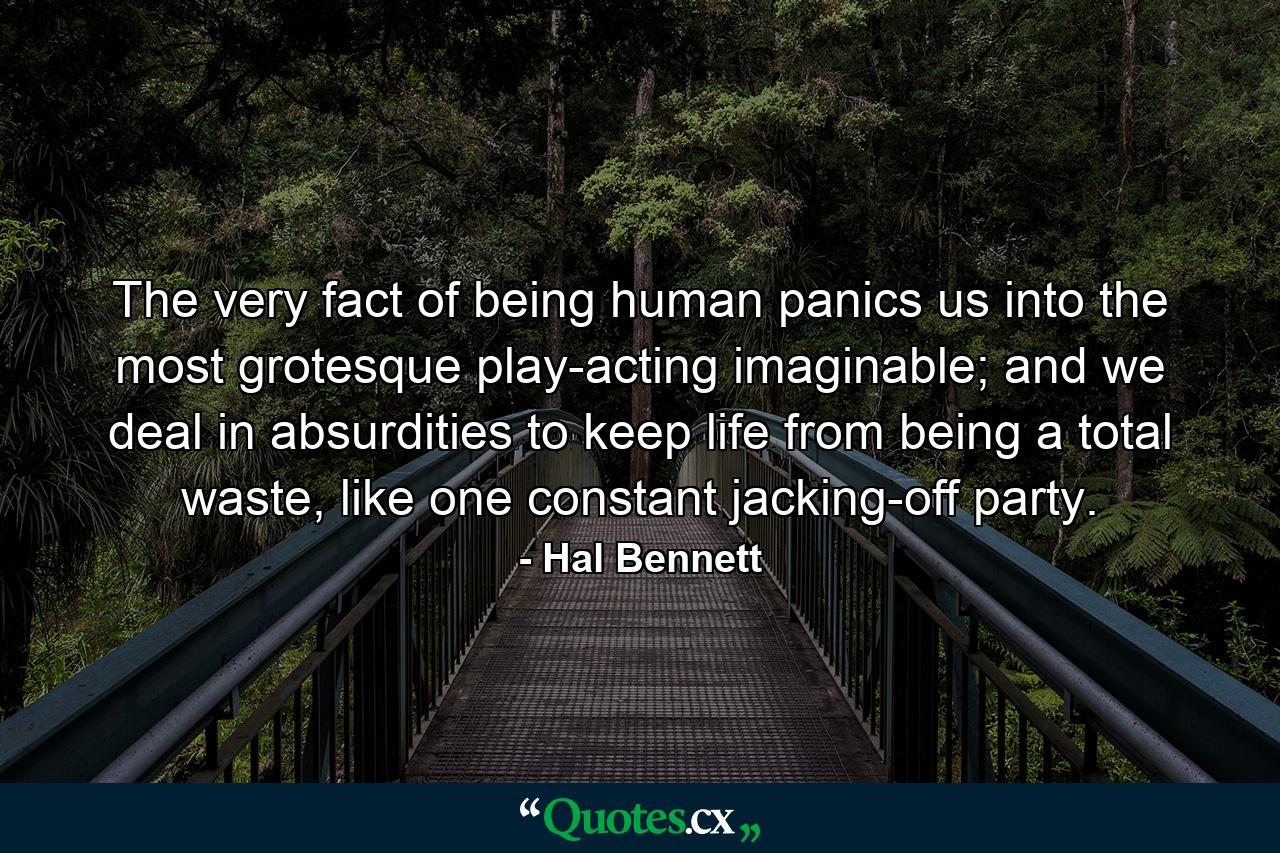 The very fact of being human panics us into the most grotesque play-acting imaginable; and we deal in absurdities to keep life from being a total waste, like one constant jacking-off party. - Quote by Hal Bennett