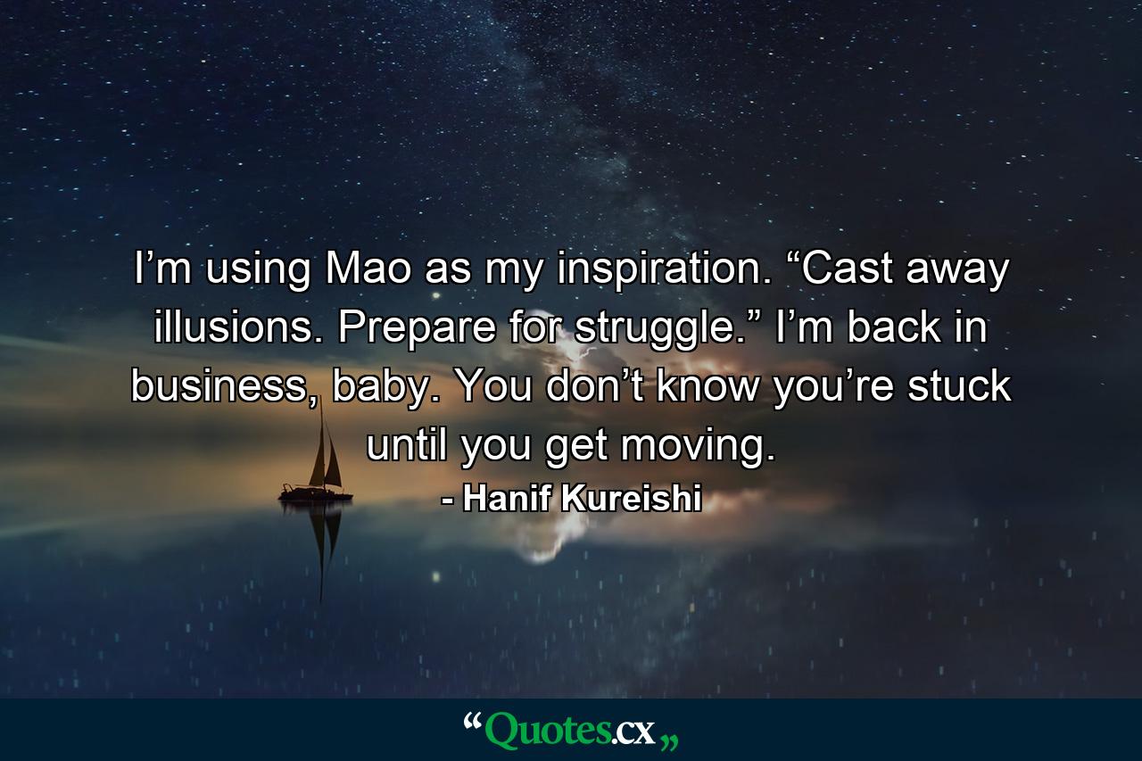 I’m using Mao as my inspiration. “Cast away illusions. Prepare for struggle.” I’m back in business, baby. You don’t know you’re stuck until you get moving. - Quote by Hanif Kureishi