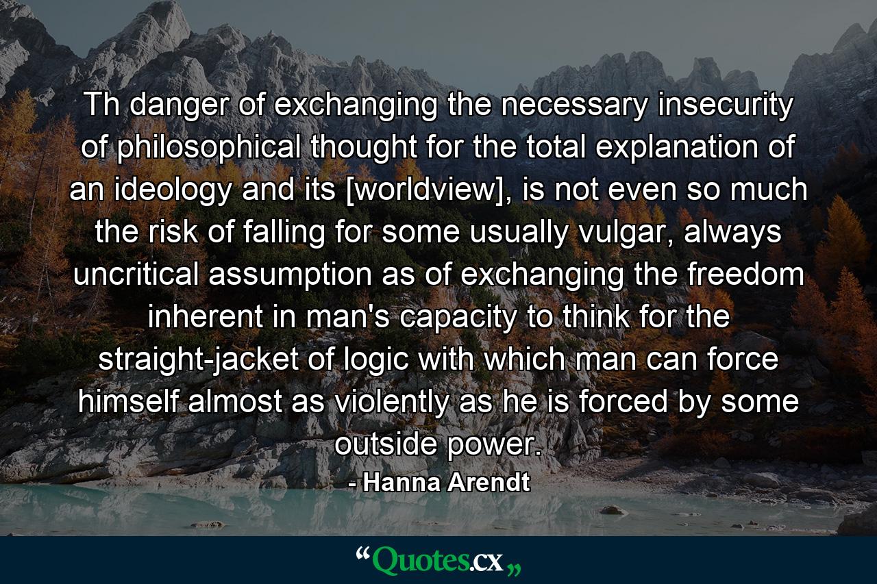 Th danger of exchanging the necessary insecurity of philosophical thought for the total explanation of an ideology and its [worldview], is not even so much the risk of falling for some usually vulgar, always uncritical assumption as of exchanging the freedom inherent in man's capacity to think for the straight-jacket of logic with which man can force himself almost as violently as he is forced by some outside power. - Quote by Hanna Arendt