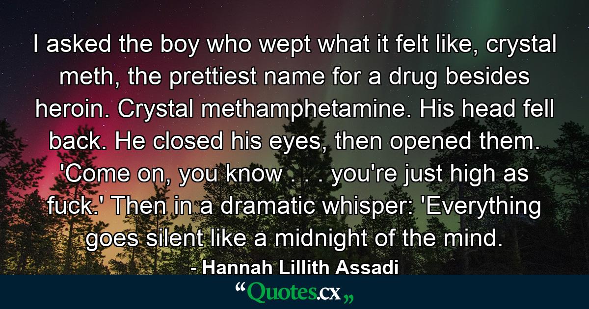 I asked the boy who wept what it felt like, crystal meth, the prettiest name for a drug besides heroin. Crystal methamphetamine. His head fell back. He closed his eyes, then opened them. 'Come on, you know . . . you're just high as fuck.' Then in a dramatic whisper: 'Everything goes silent like a midnight of the mind. - Quote by Hannah Lillith Assadi