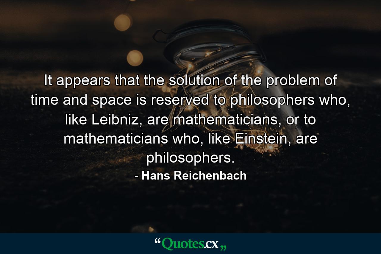 It appears that the solution of the problem of time and space is reserved to philosophers who, like Leibniz, are mathematicians, or to mathematicians who, like Einstein, are philosophers. - Quote by Hans Reichenbach