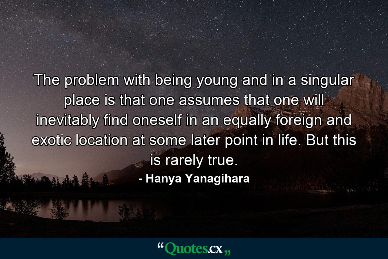 The problem with being young and in a singular place is that one assumes that one will inevitably find oneself in an equally foreign and exotic location at some later point in life. But this is rarely true. - Quote by Hanya Yanagihara