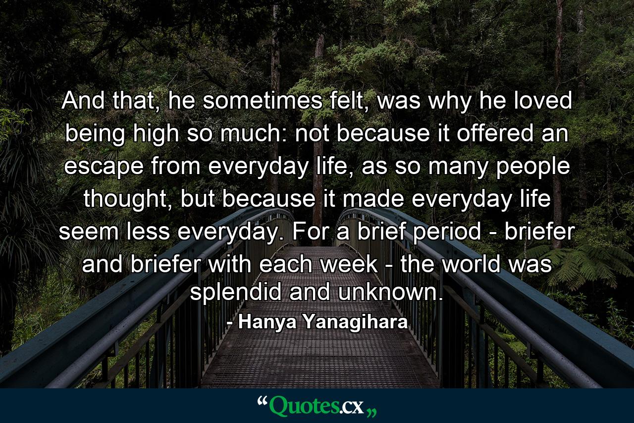 And that, he sometimes felt, was why he loved being high so much: not because it offered an escape from everyday life, as so many people thought, but because it made everyday life seem less everyday. For a brief period - briefer and briefer with each week - the world was splendid and unknown. - Quote by Hanya Yanagihara