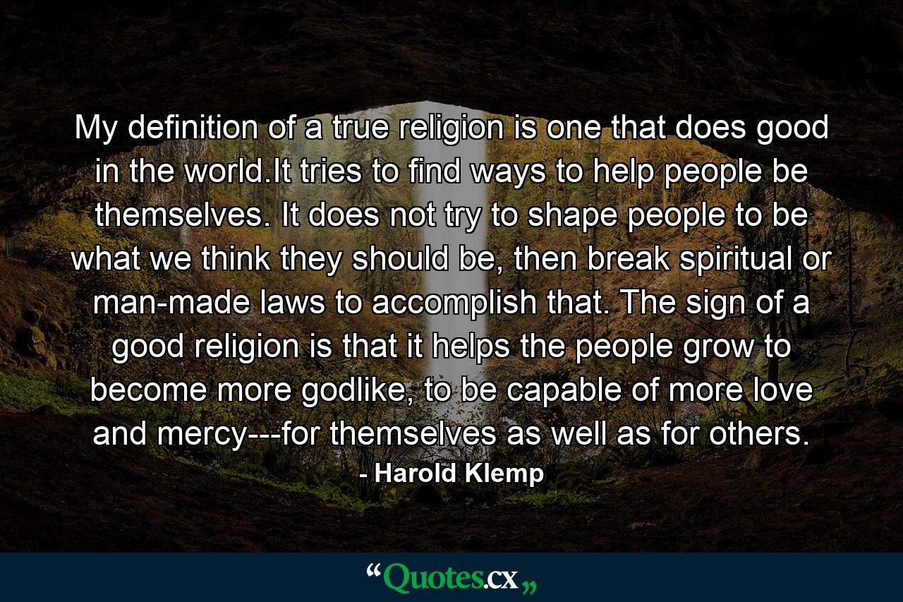 My definition of a true religion is one that does good in the world.It tries to find ways to help people be themselves. It does not try to shape people to be what we think they should be, then break spiritual or man-made laws to accomplish that. The sign of a good religion is that it helps the people grow to become more godlike, to be capable of more love and mercy---for themselves as well as for others. - Quote by Harold Klemp