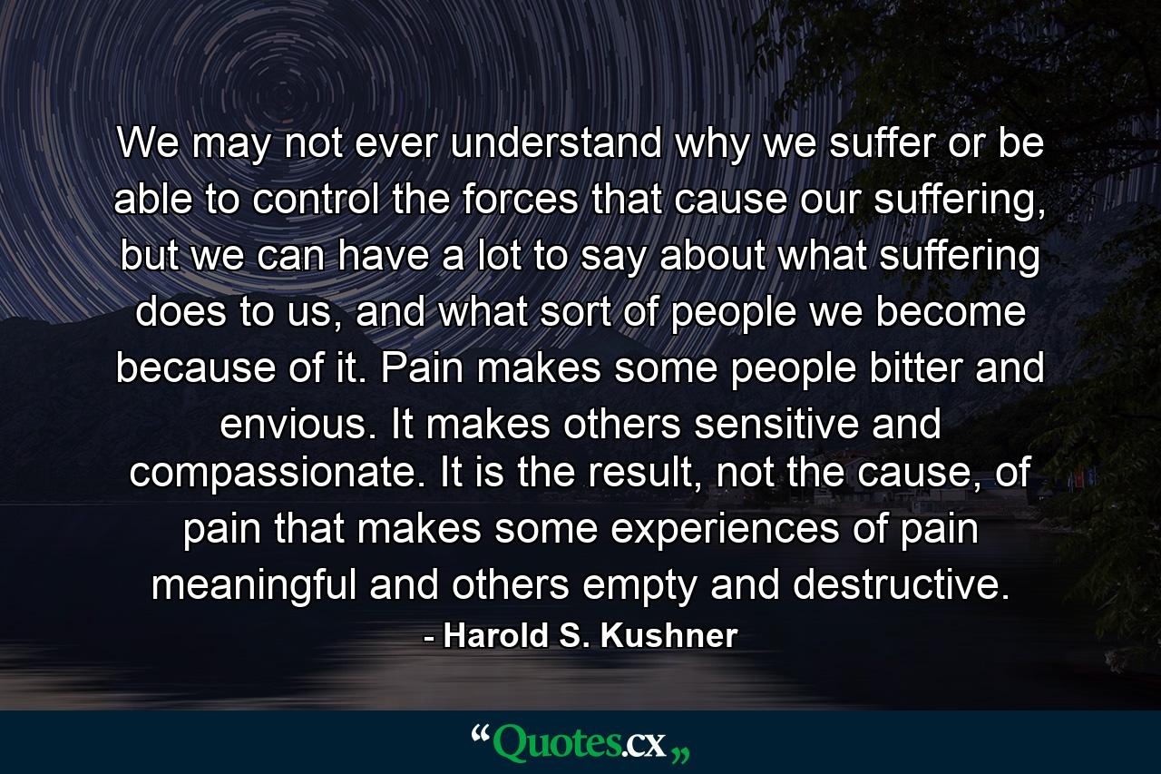 We may not ever understand why we suffer or be able to control the forces that cause our suffering, but we can have a lot to say about what suffering does to us, and what sort of people we become because of it. Pain makes some people bitter and envious. It makes others sensitive and compassionate. It is the result, not the cause, of pain that makes some experiences of pain meaningful and others empty and destructive. - Quote by Harold S. Kushner