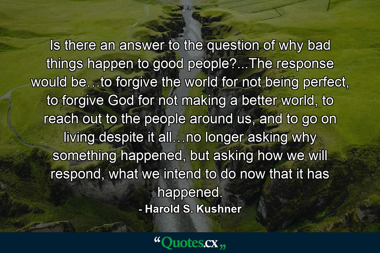 Is there an answer to the question of why bad things happen to good people?...The response would be…to forgive the world for not being perfect, to forgive God for not making a better world, to reach out to the people around us, and to go on living despite it all…no longer asking why something happened, but asking how we will respond, what we intend to do now that it has happened. - Quote by Harold S. Kushner