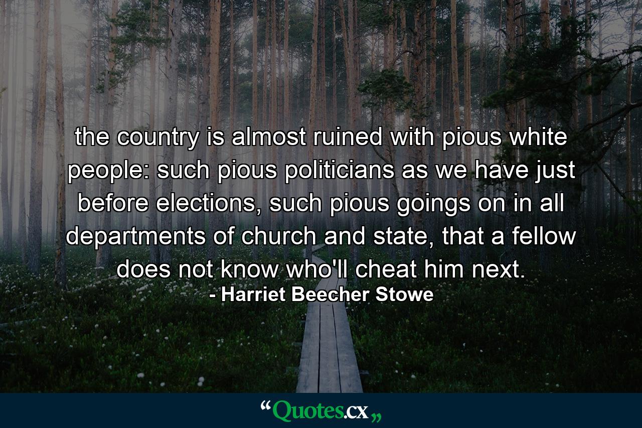 the country is almost ruined with pious white people: such pious politicians as we have just before elections, such pious goings on in all departments of church and state, that a fellow does not know who'll cheat him next. - Quote by Harriet Beecher Stowe