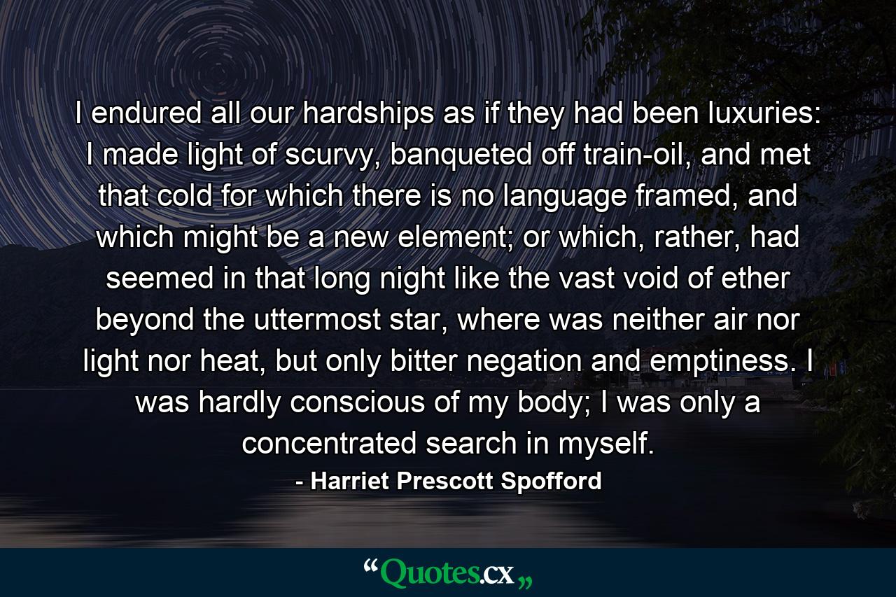 I endured all our hardships as if they had been luxuries: I made light of scurvy, banqueted off train-oil, and met that cold for which there is no language framed, and which might be a new element; or which, rather, had seemed in that long night like the vast void of ether beyond the uttermost star, where was neither air nor light nor heat, but only bitter negation and emptiness. I was hardly conscious of my body; I was only a concentrated search in myself. - Quote by Harriet Prescott Spofford