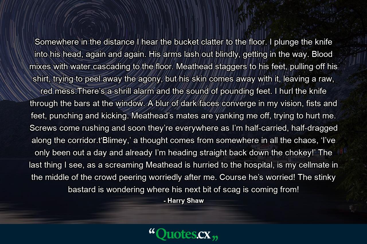 Somewhere in the distance I hear the bucket clatter to the floor. I plunge the knife into his head, again and again. His arms lash out blindly, getting in the way. Blood mixes with water cascading to the floor. Meathead staggers to his feet, pulling off his shirt, trying to peel away the agony, but his skin comes away with it, leaving a raw, red mess.There’s a shrill alarm and the sound of pounding feet. I hurl the knife through the bars at the window. A blur of dark faces converge in my vision, fists and feet, punching and kicking. Meathead’s mates are yanking me off, trying to hurt me. Screws come rushing and soon they’re everywhere as I’m half-carried, half-dragged along the corridor.t‘Blimey,’ a thought comes from somewhere in all the chaos, ‘I’ve only been out a day and already I’m heading straight back down the chokey!’ The last thing I see, as a screaming Meathead is hurried to the hospital, is my cellmate in the middle of the crowd peering worriedly after me. Course he’s worried! The stinky bastard is wondering where his next bit of scag is coming from! - Quote by Harry Shaw