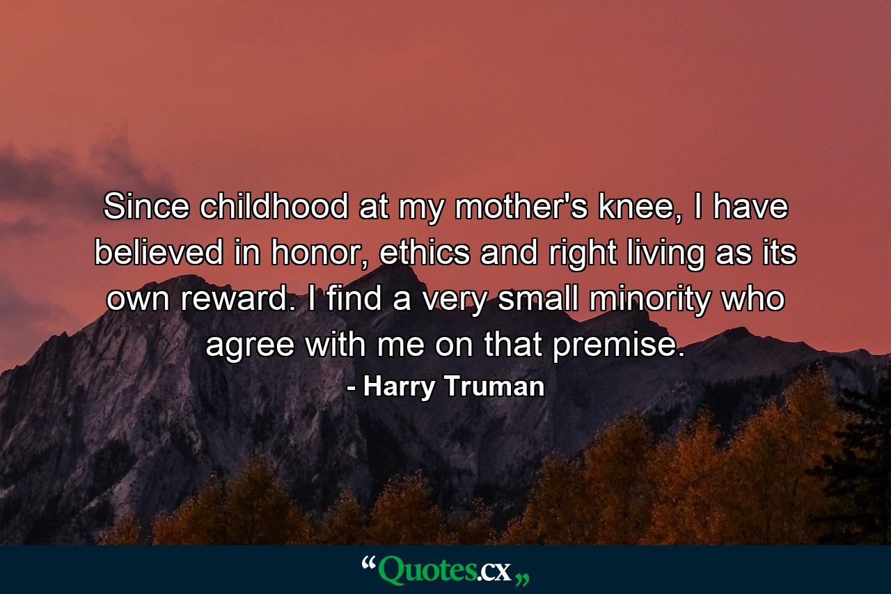 Since childhood at my mother's knee, I have believed in honor, ethics and right living as its own reward. I find a very small minority who agree with me on that premise. - Quote by Harry Truman