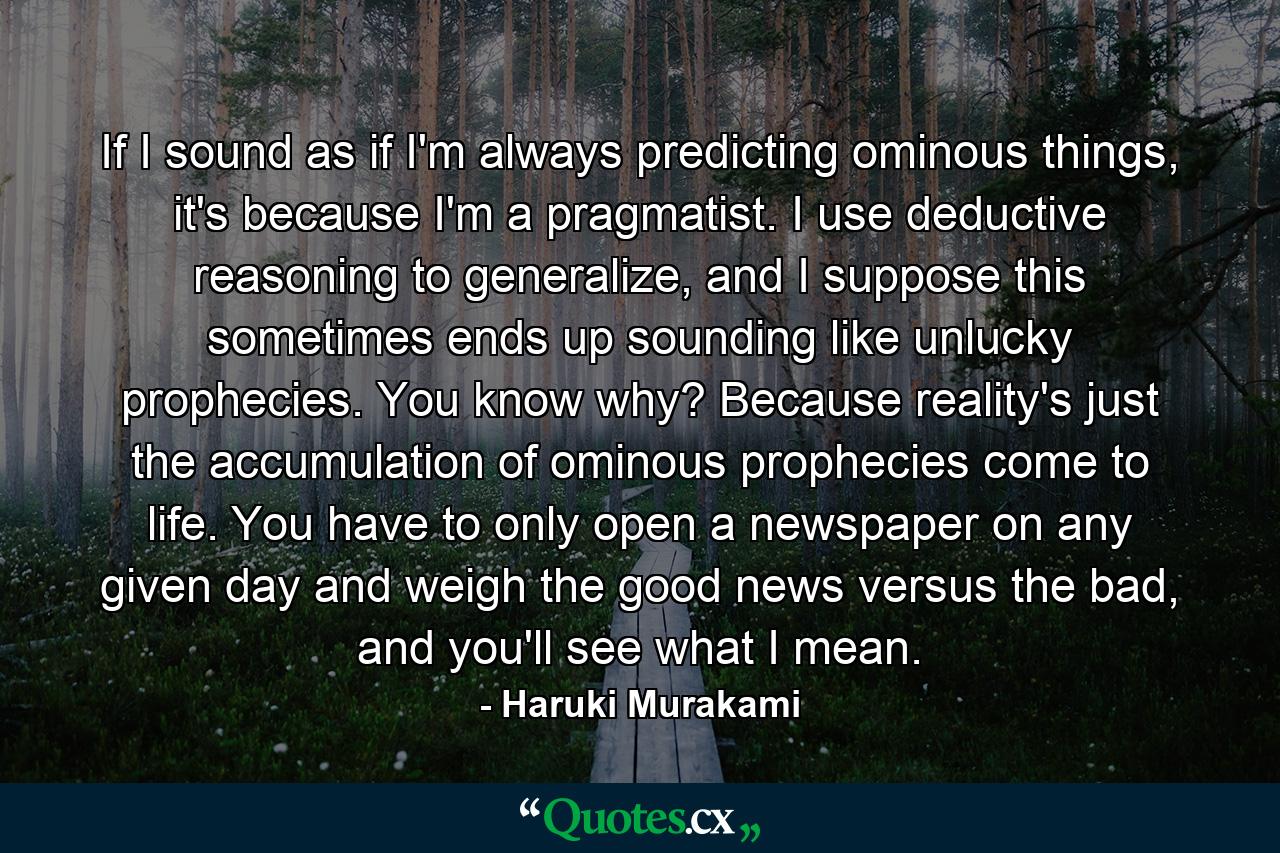 If I sound as if I'm always predicting ominous things, it's because I'm a pragmatist. I use deductive reasoning to generalize, and I suppose this sometimes ends up sounding like unlucky prophecies. You know why? Because reality's just the accumulation of ominous prophecies come to life. You have to only open a newspaper on any given day and weigh the good news versus the bad, and you'll see what I mean. - Quote by Haruki Murakami