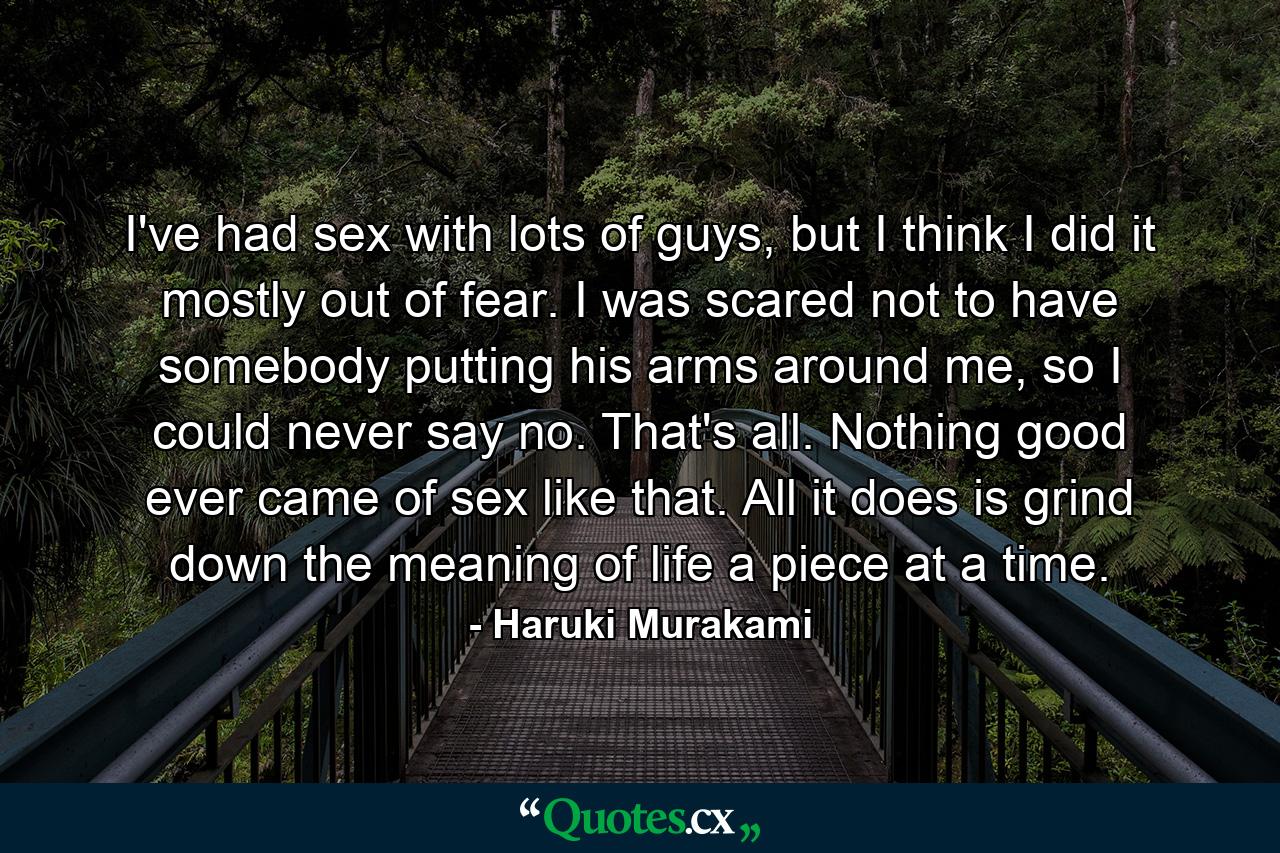 I've had sex with lots of guys, but I think I did it mostly out of fear. I was scared not to have somebody putting his arms around me, so I could never say no. That's all. Nothing good ever came of sex like that. All it does is grind down the meaning of life a piece at a time. - Quote by Haruki Murakami