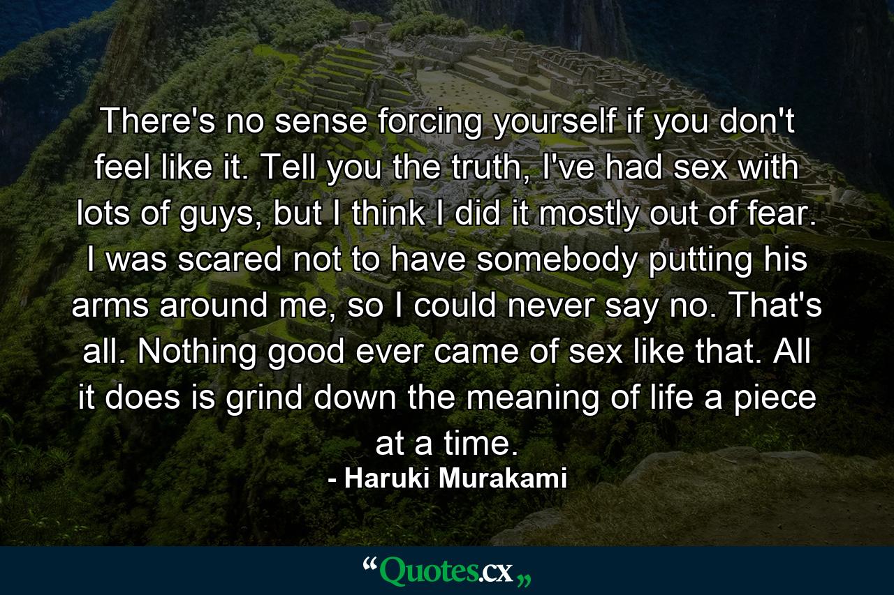 There's no sense forcing yourself if you don't feel like it. Tell you the truth, I've had sex with lots of guys, but I think I did it mostly out of fear. I was scared not to have somebody putting his arms around me, so I could never say no. That's all. Nothing good ever came of sex like that. All it does is grind down the meaning of life a piece at a time. - Quote by Haruki Murakami