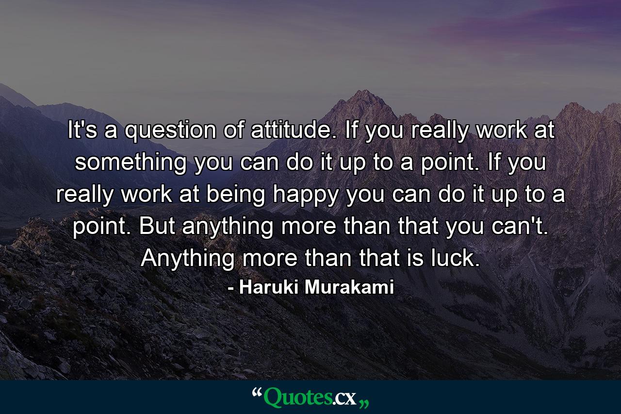 It's a question of attitude. If you really work at something you can do it up to a point. If you really work at being happy you can do it up to a point. But anything more than that you can't. Anything more than that is luck. - Quote by Haruki Murakami