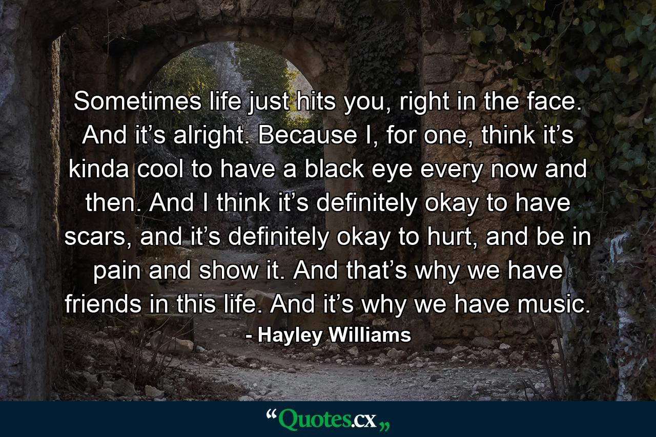 Sometimes life just hits you, right in the face. And it’s alright. Because I, for one, think it’s kinda cool to have a black eye every now and then. And I think it’s definitely okay to have scars, and it’s definitely okay to hurt, and be in pain and show it. And that’s why we have friends in this life. And it’s why we have music. - Quote by Hayley Williams