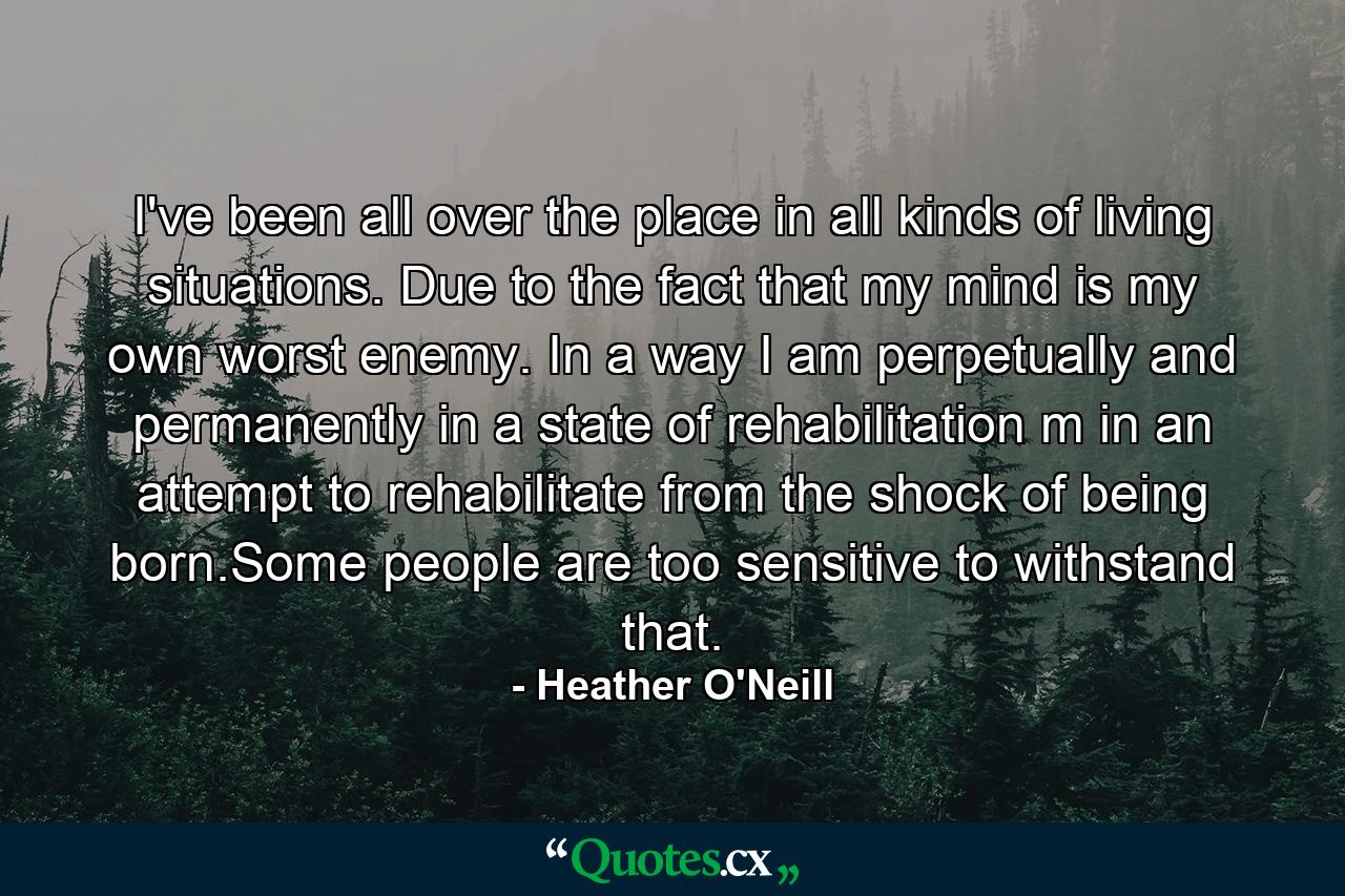 I've been all over the place in all kinds of living situations. Due to the fact that my mind is my own worst enemy. In a way I am perpetually and permanently in a state of rehabilitation m in an attempt to rehabilitate from the shock of being born.Some people are too sensitive to withstand that. - Quote by Heather O'Neill