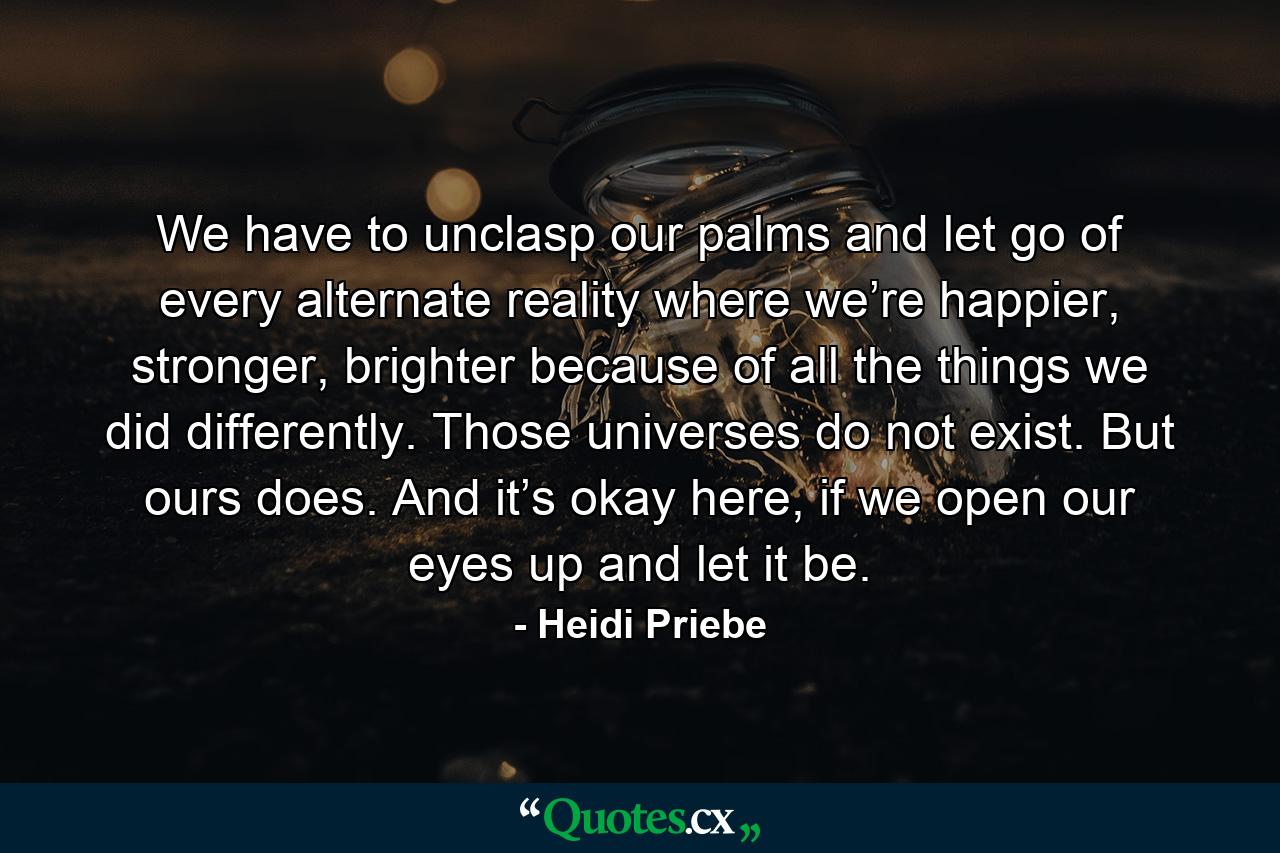 We have to unclasp our palms and let go of every alternate reality where we’re happier, stronger, brighter because of all the things we did differently. Those universes do not exist. But ours does. And it’s okay here, if we open our eyes up and let it be. - Quote by Heidi Priebe