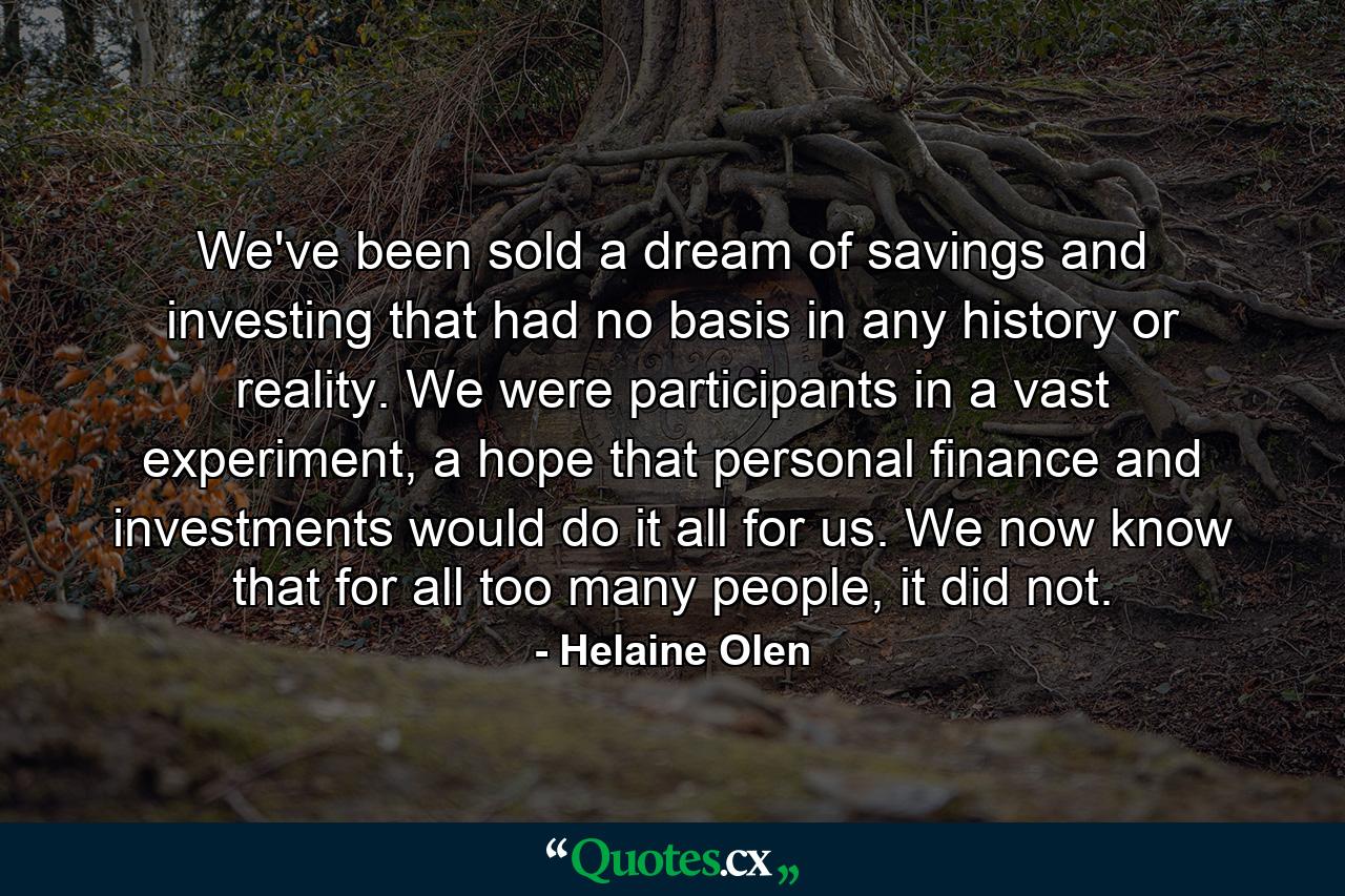 We've been sold a dream of savings and investing that had no basis in any history or reality. We were participants in a vast experiment, a hope that personal finance and investments would do it all for us. We now know that for all too many people, it did not. - Quote by Helaine Olen