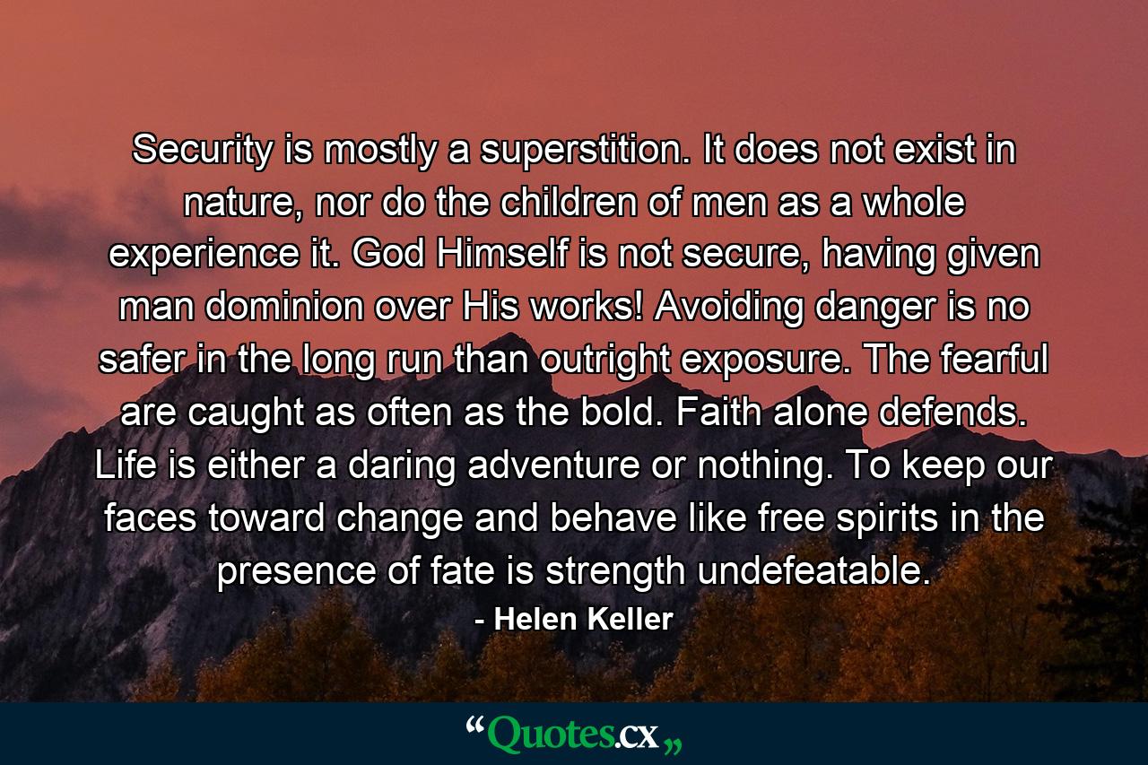 Security is mostly a superstition. It does not exist in nature, nor do the children of men as a whole experience it. God Himself is not secure, having given man dominion over His works! Avoiding danger is no safer in the long run than outright exposure. The fearful are caught as often as the bold. Faith alone defends. Life is either a daring adventure or nothing. To keep our faces toward change and behave like free spirits in the presence of fate is strength undefeatable. - Quote by Helen Keller