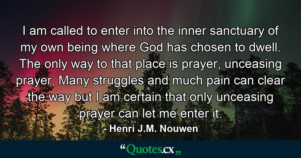 I am called to enter into the inner sanctuary of my own being where God has chosen to dwell. The only way to that place is prayer, unceasing prayer, Many struggles and much pain can clear the way but I am certain that only unceasing prayer can let me enter it. - Quote by Henri J.M. Nouwen