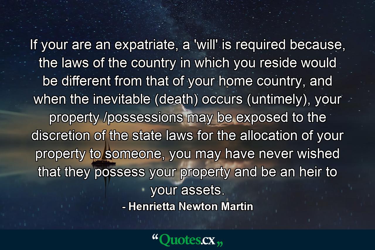 If your are an expatriate, a 'will' is required because, the laws of the country in which you reside would be different from that of your home country, and when the inevitable (death) occurs (untimely), your property /possessions may be exposed to the discretion of the state laws for the allocation of your property to someone, you may have never wished that they possess your property and be an heir to your assets. - Quote by Henrietta Newton Martin