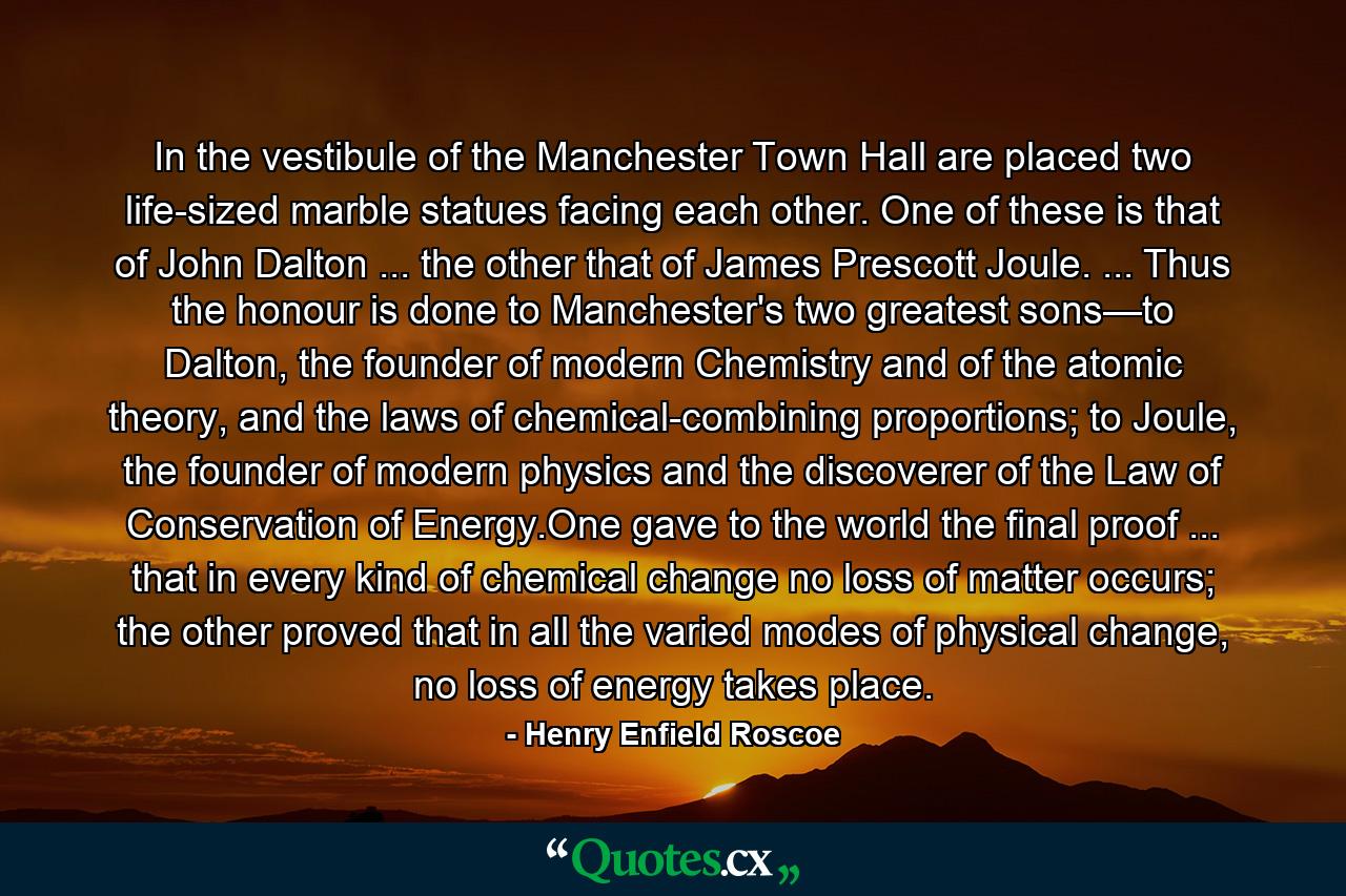 In the vestibule of the Manchester Town Hall are placed two life-sized marble statues facing each other. One of these is that of John Dalton ... the other that of James Prescott Joule. ... Thus the honour is done to Manchester's two greatest sons—to Dalton, the founder of modern Chemistry and of the atomic theory, and the laws of chemical-combining proportions; to Joule, the founder of modern physics and the discoverer of the Law of Conservation of Energy.One gave to the world the final proof ... that in every kind of chemical change no loss of matter occurs; the other proved that in all the varied modes of physical change, no loss of energy takes place. - Quote by Henry Enfield Roscoe