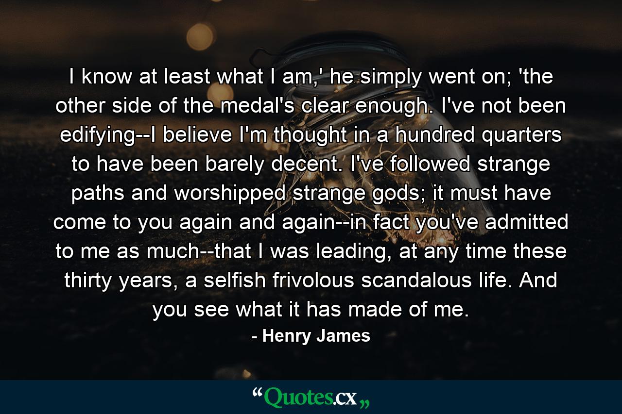 I know at least what I am,' he simply went on; 'the other side of the medal's clear enough. I've not been edifying--I believe I'm thought in a hundred quarters to have been barely decent. I've followed strange paths and worshipped strange gods; it must have come to you again and again--in fact you've admitted to me as much--that I was leading, at any time these thirty years, a selfish frivolous scandalous life. And you see what it has made of me. - Quote by Henry James