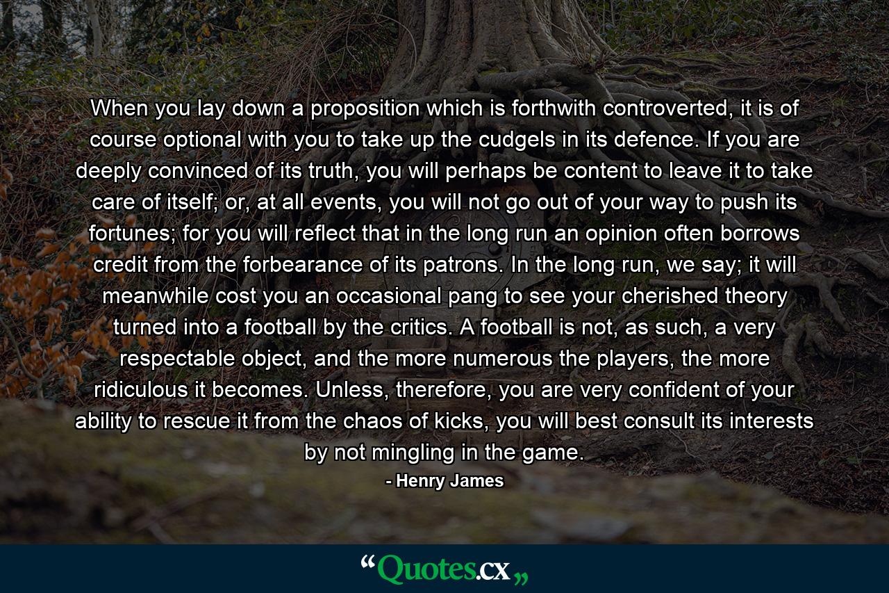 When you lay down a proposition which is forthwith controverted, it is of course optional with you to take up the cudgels in its defence. If you are deeply convinced of its truth, you will perhaps be content to leave it to take care of itself; or, at all events, you will not go out of your way to push its fortunes; for you will reflect that in the long run an opinion often borrows credit from the forbearance of its patrons. In the long run, we say; it will meanwhile cost you an occasional pang to see your cherished theory turned into a football by the critics. A football is not, as such, a very respectable object, and the more numerous the players, the more ridiculous it becomes. Unless, therefore, you are very confident of your ability to rescue it from the chaos of kicks, you will best consult its interests by not mingling in the game. - Quote by Henry James