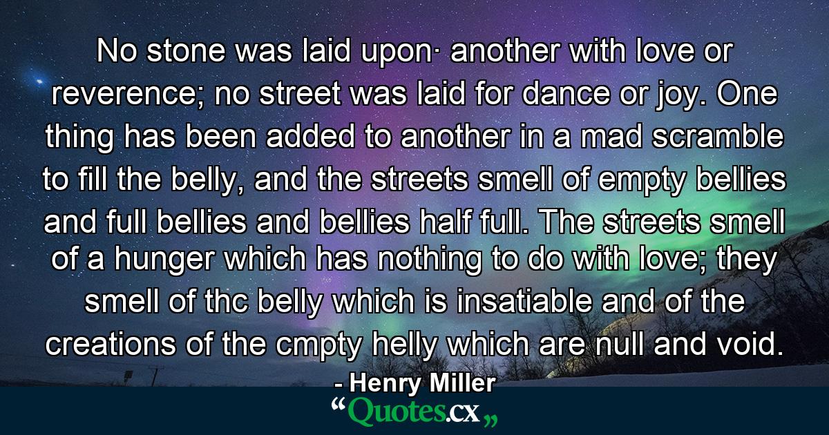 No stone was laid upon· another with love or reverence; no street was laid for dance or joy. One thing has been added to another in a mad scramble to fill the belly, and the streets smell of empty bellies and full bellies and bellies half full. The streets smell of a hunger which has nothing to do with love; they smell of thc belly which is insatiable and of the creations of the cmpty helly which are null and void. - Quote by Henry Miller