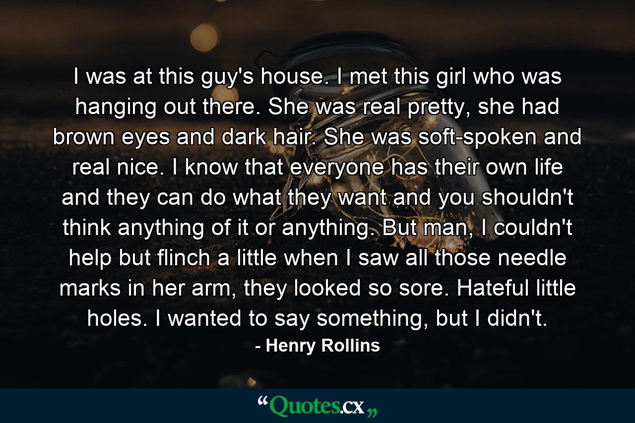 I was at this guy's house. I met this girl who was hanging out there. She was real pretty, she had brown eyes and dark hair. She was soft-spoken and real nice. I know that everyone has their own life and they can do what they want and you shouldn't think anything of it or anything. But man, I couldn't help but flinch a little when I saw all those needle marks in her arm, they looked so sore. Hateful little holes. I wanted to say something, but I didn't. - Quote by Henry Rollins