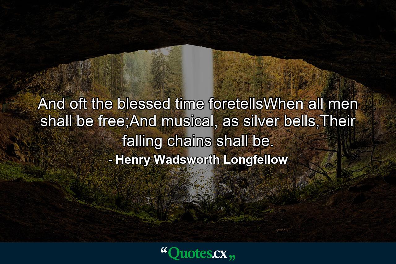 And oft the blessed time foretellsWhen all men shall be free;And musical, as silver bells,Their falling chains shall be. - Quote by Henry Wadsworth Longfellow