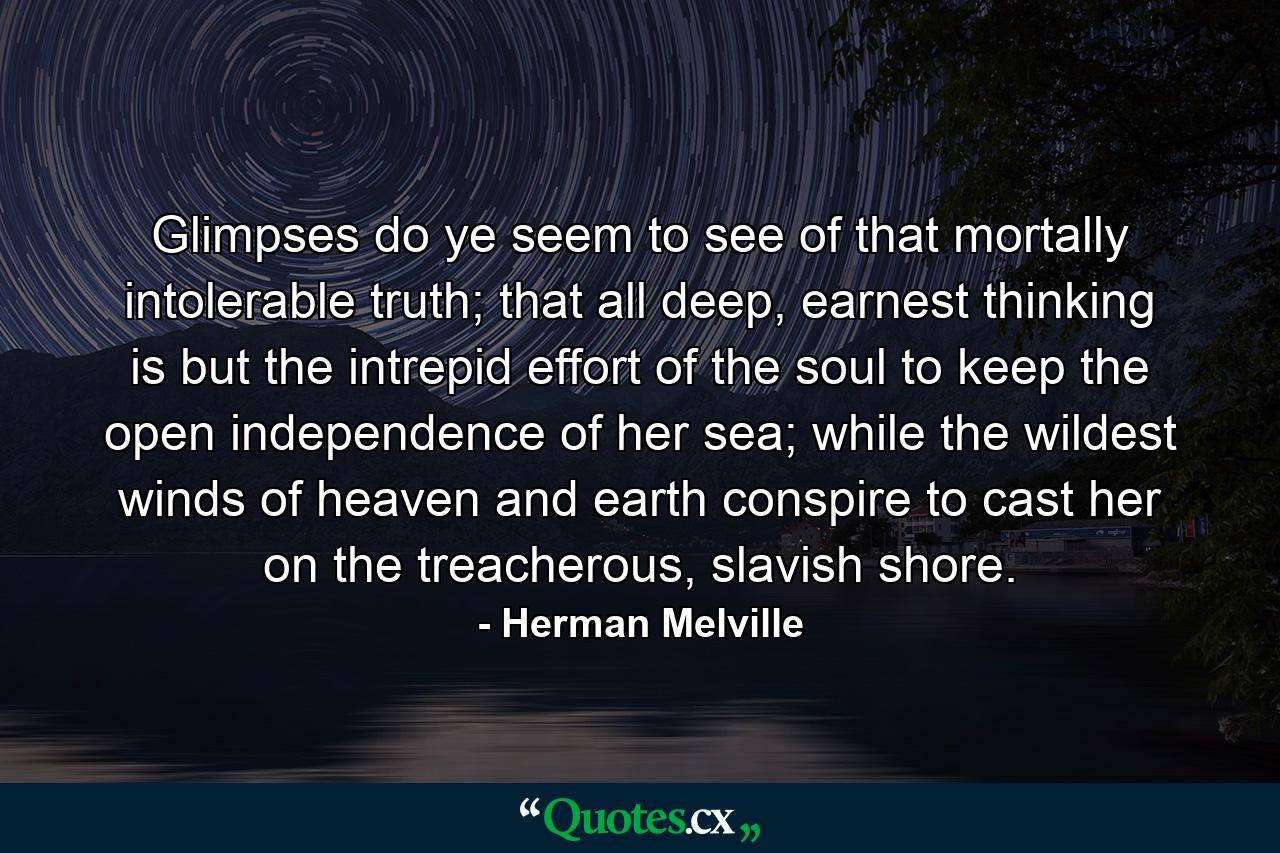 Glimpses do ye seem to see of that mortally intolerable truth; that all deep, earnest thinking is but the intrepid effort of the soul to keep the open independence of her sea; while the wildest winds of heaven and earth conspire to cast her on the treacherous, slavish shore. - Quote by Herman Melville