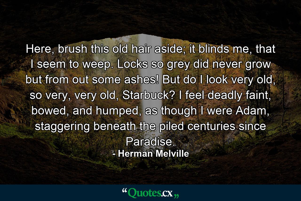 Here, brush this old hair aside; it blinds me, that I seem to weep. Locks so grey did never grow but from out some ashes! But do I look very old, so very, very old, Starbuck? I feel deadly faint, bowed, and humped, as though I were Adam, staggering beneath the piled centuries since Paradise. - Quote by Herman Melville