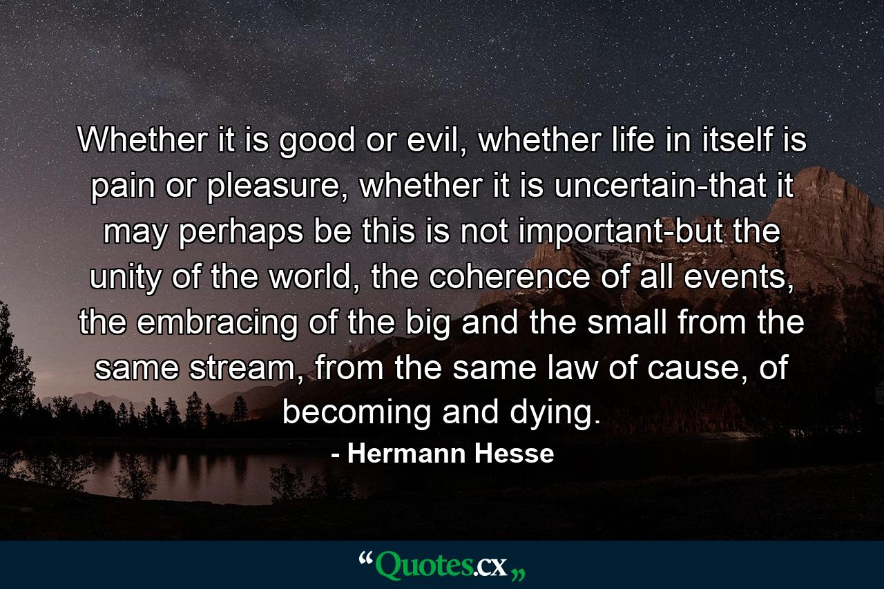 Whether it is good or evil, whether life in itself is pain or pleasure, whether it is uncertain-that it may perhaps be this is not important-but the unity of the world, the coherence of all events, the embracing of the big and the small from the same stream, from the same law of cause, of becoming and dying. - Quote by Hermann Hesse