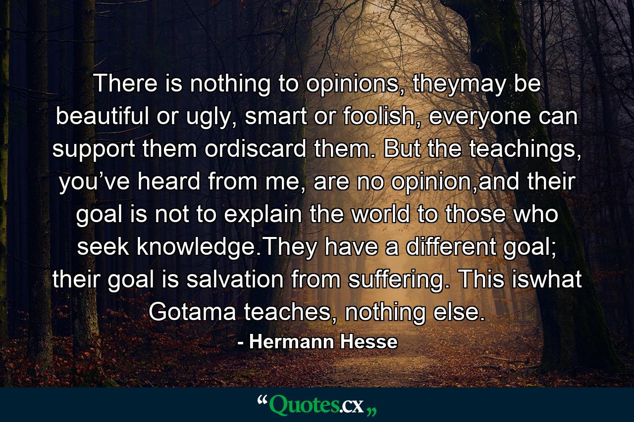 There is nothing to opinions, theymay be beautiful or ugly, smart or foolish, everyone can support them ordiscard them. But the teachings, you’ve heard from me, are no opinion,and their goal is not to explain the world to those who seek knowledge.They have a different goal; their goal is salvation from suffering. This iswhat Gotama teaches, nothing else. - Quote by Hermann Hesse