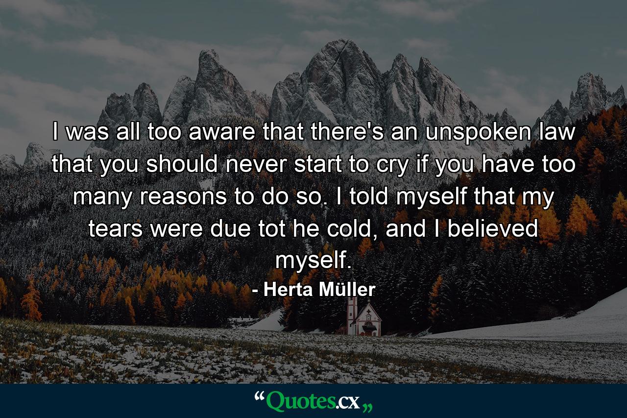 I was all too aware that there's an unspoken law that you should never start to cry if you have too many reasons to do so. I told myself that my tears were due tot he cold, and I believed myself. - Quote by Herta Müller