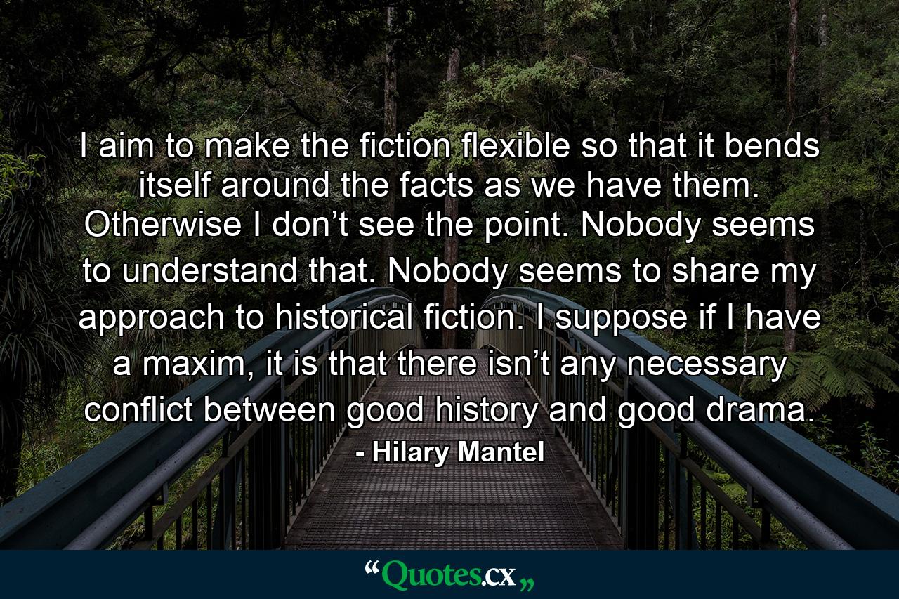 I aim to make the fiction flexible so that it bends itself around the facts as we have them. Otherwise I don’t see the point. Nobody seems to understand that. Nobody seems to share my approach to historical fiction. I suppose if I have a maxim, it is that there isn’t any necessary conflict between good history and good drama. - Quote by Hilary Mantel