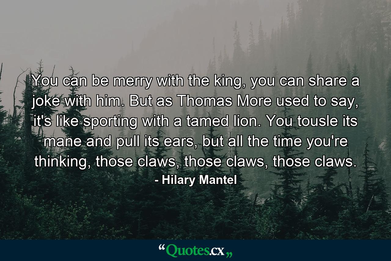 You can be merry with the king, you can share a joke with him. But as Thomas More used to say, it's like sporting with a tamed lion. You tousle its mane and pull its ears, but all the time you're thinking, those claws, those claws, those claws. - Quote by Hilary Mantel