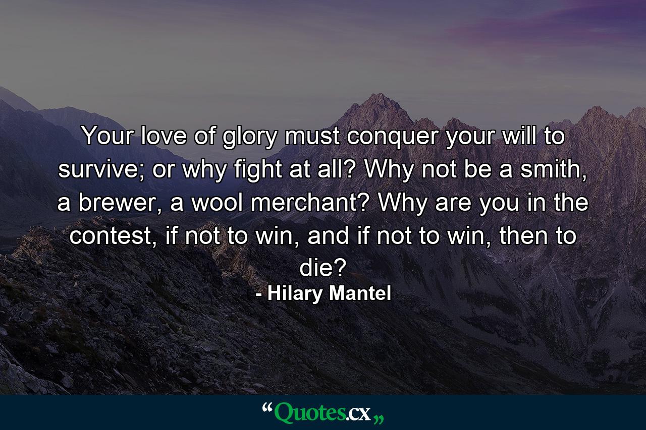 Your love of glory must conquer your will to survive; or why fight at all? Why not be a smith, a brewer, a wool merchant? Why are you in the contest, if not to win, and if not to win, then to die? - Quote by Hilary Mantel