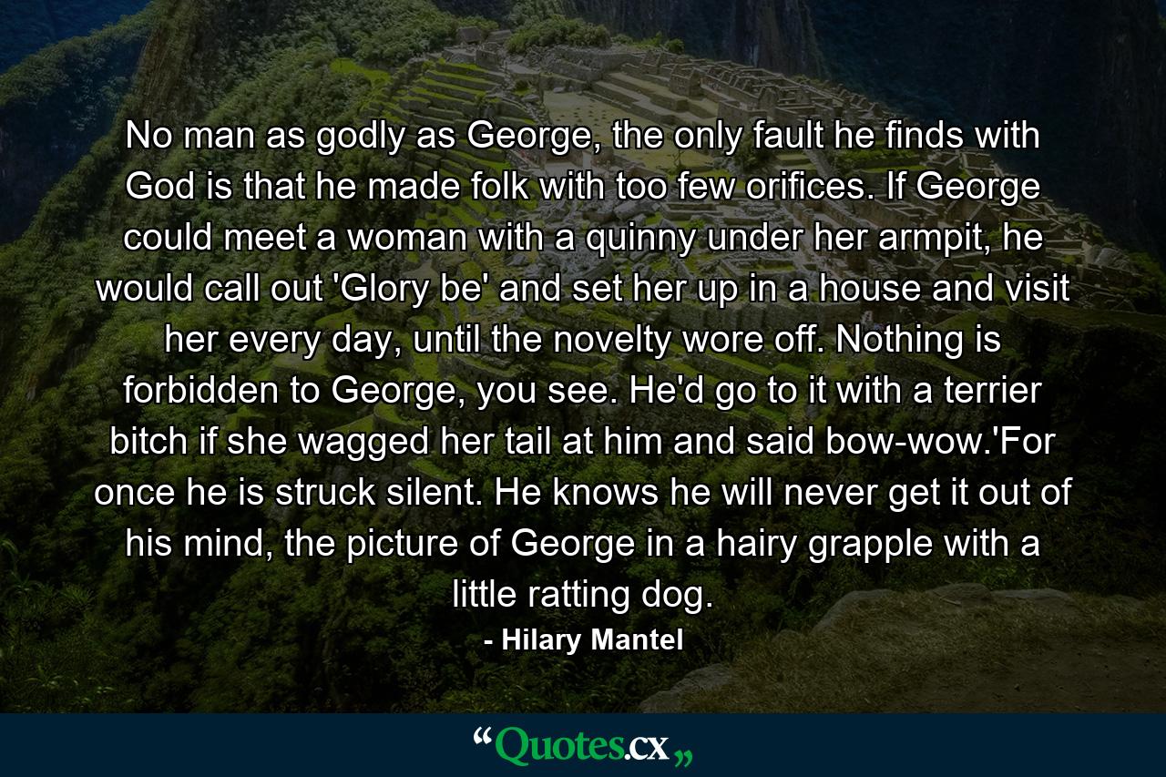 No man as godly as George, the only fault he finds with God is that he made folk with too few orifices. If George could meet a woman with a quinny under her armpit, he would call out 'Glory be' and set her up in a house and visit her every day, until the novelty wore off. Nothing is forbidden to George, you see. He'd go to it with a terrier bitch if she wagged her tail at him and said bow-wow.'For once he is struck silent. He knows he will never get it out of his mind, the picture of George in a hairy grapple with a little ratting dog. - Quote by Hilary Mantel