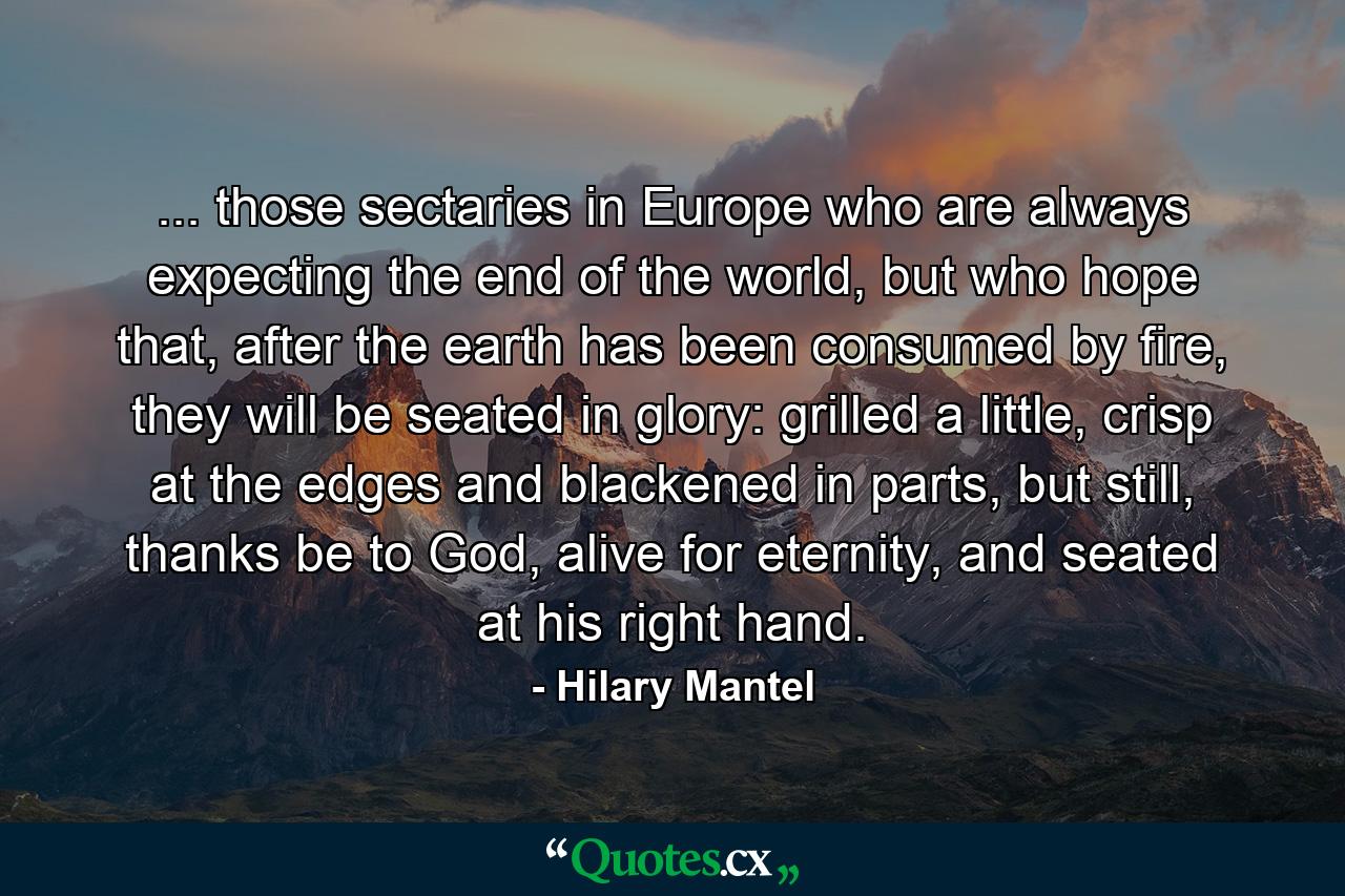 ... those sectaries in Europe who are always expecting the end of the world, but who hope that, after the earth has been consumed by fire, they will be seated in glory: grilled a little, crisp at the edges and blackened in parts, but still, thanks be to God, alive for eternity, and seated at his right hand. - Quote by Hilary Mantel