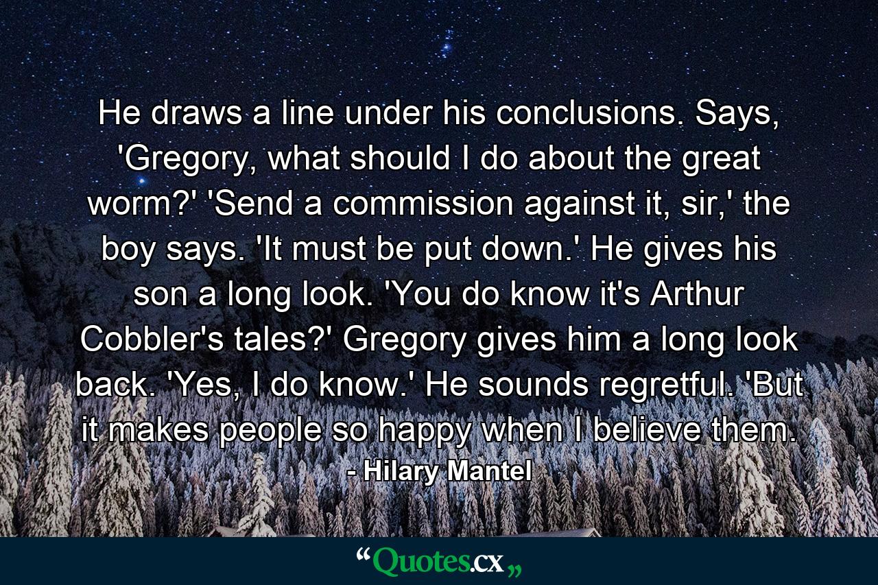 He draws a line under his conclusions. Says, 'Gregory, what should I do about the great worm?' 'Send a commission against it, sir,' the boy says. 'It must be put down.' He gives his son a long look. 'You do know it's Arthur Cobbler's tales?' Gregory gives him a long look back. 'Yes, I do know.' He sounds regretful. 'But it makes people so happy when I believe them. - Quote by Hilary Mantel