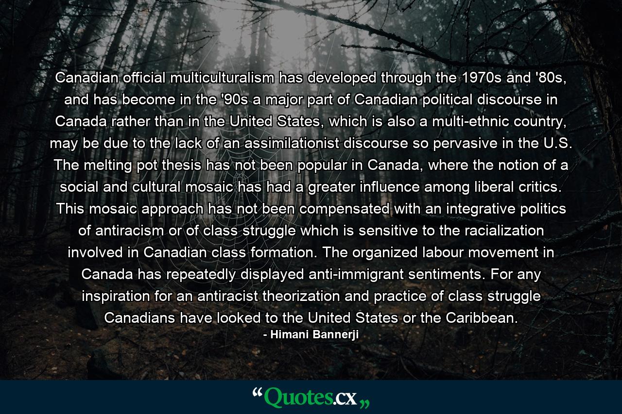 Canadian official multiculturalism has developed through the 1970s and '80s, and has become in the '90s a major part of Canadian political discourse in Canada rather than in the United States, which is also a multi-ethnic country, may be due to the lack of an assimilationist discourse so pervasive in the U.S. The melting pot thesis has not been popular in Canada, where the notion of a social and cultural mosaic has had a greater influence among liberal critics. This mosaic approach has not been compensated with an integrative politics of antiracism or of class struggle which is sensitive to the racialization involved in Canadian class formation. The organized labour movement in Canada has repeatedly displayed anti-immigrant sentiments. For any inspiration for an antiracist theorization and practice of class struggle Canadians have looked to the United States or the Caribbean. - Quote by Himani Bannerji