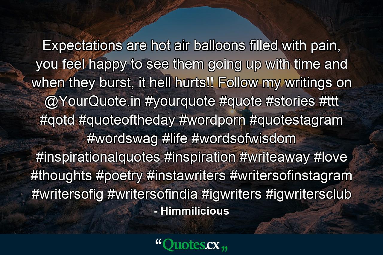 Expectations are hot air balloons filled with pain, you feel happy to see them going up with time and when they burst, it hell hurts!! Follow my writings on @YourQuote.in #yourquote #quote #stories #ttt #qotd #quoteoftheday #wordporn #quotestagram #wordswag #life #wordsofwisdom #inspirationalquotes #inspiration #writeaway #love #thoughts #poetry #instawriters #writersofinstagram #writersofig #writersofindia #igwriters #igwritersclub - Quote by Himmilicious