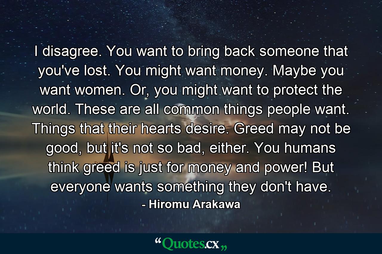 I disagree. You want to bring back someone that you've lost. You might want money. Maybe you want women. Or, you might want to protect the world. These are all common things people want. Things that their hearts desire. Greed may not be good, but it's not so bad, either. You humans think greed is just for money and power! But everyone wants something they don't have. - Quote by Hiromu Arakawa