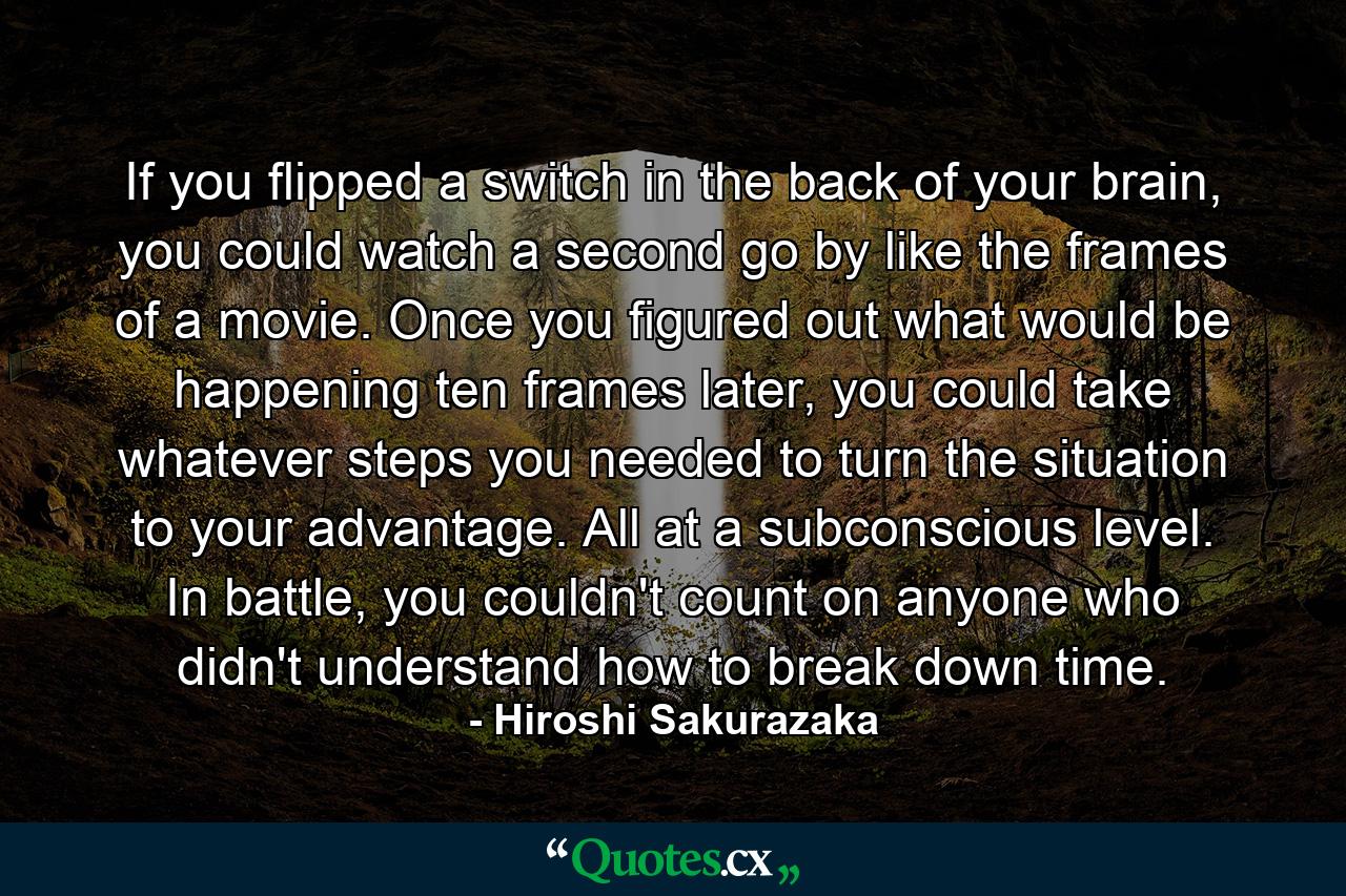 If you flipped a switch in the back of your brain, you could watch a second go by like the frames of a movie. Once you figured out what would be happening ten frames later, you could take whatever steps you needed to turn the situation to your advantage. All at a subconscious level. In battle, you couldn't count on anyone who didn't understand how to break down time. - Quote by Hiroshi Sakurazaka