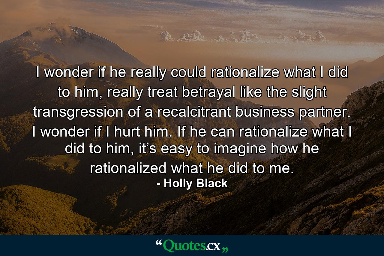 I wonder if he really could rationalize what I did to him, really treat betrayal like the slight transgression of a recalcitrant business partner. I wonder if I hurt him. If he can rationalize what I did to him, it’s easy to imagine how he rationalized what he did to me. - Quote by Holly Black