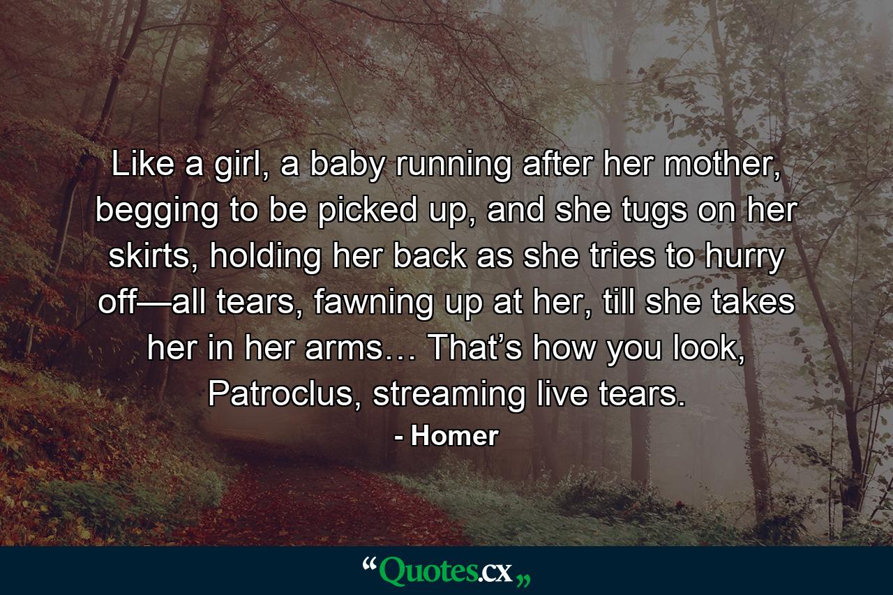 Like a girl, a baby running after her mother, begging to be picked up, and she tugs on her skirts, holding her back as she tries to hurry off—all tears, fawning up at her, till she takes her in her arms… That’s how you look, Patroclus, streaming live tears. - Quote by Homer