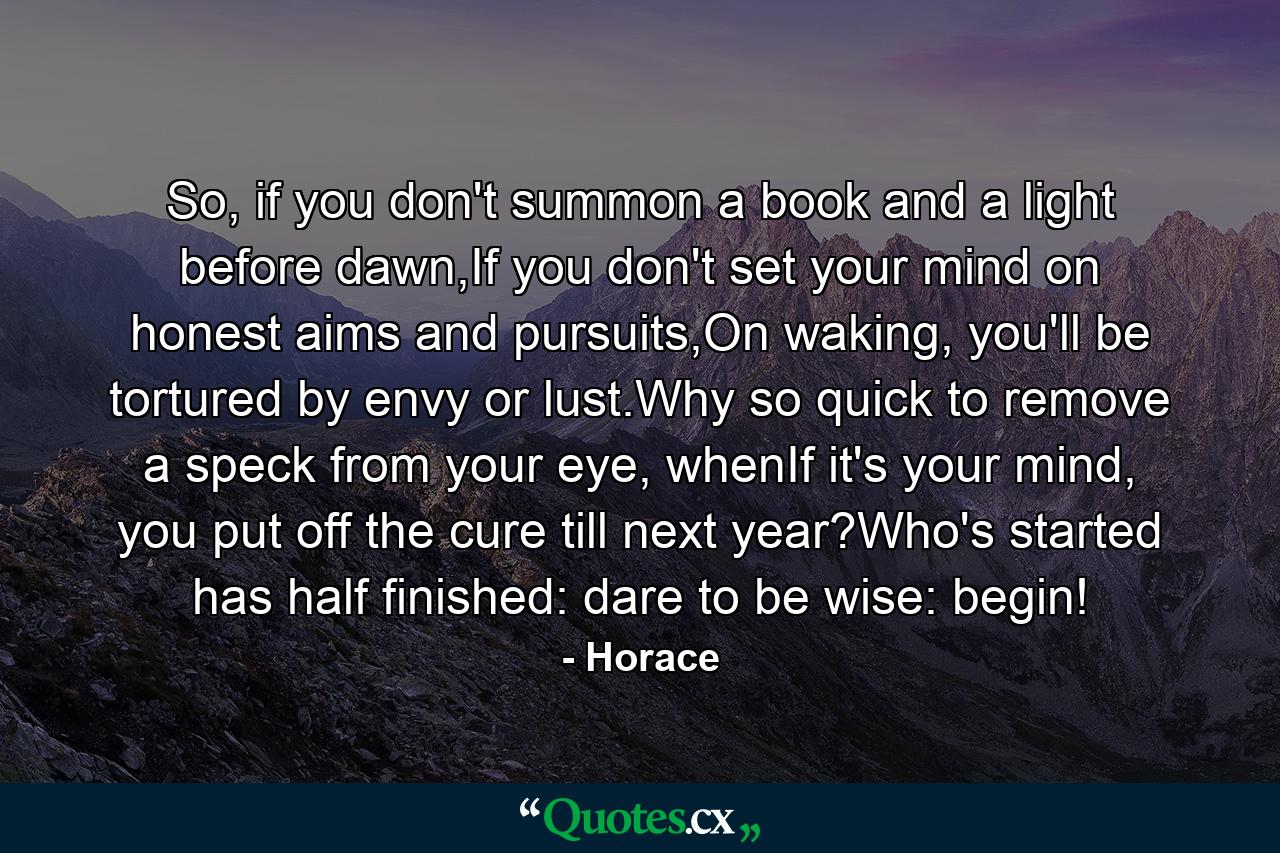 So, if you don't summon a book and a light before dawn,If you don't set your mind on honest aims and pursuits,On waking, you'll be tortured by envy or lust.Why so quick to remove a speck from your eye, whenIf it's your mind, you put off the cure till next year?Who's started has half finished: dare to be wise: begin! - Quote by Horace